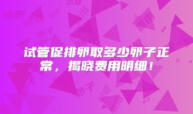 试管促排卵取多少卵子正常,揭晓费用明细!