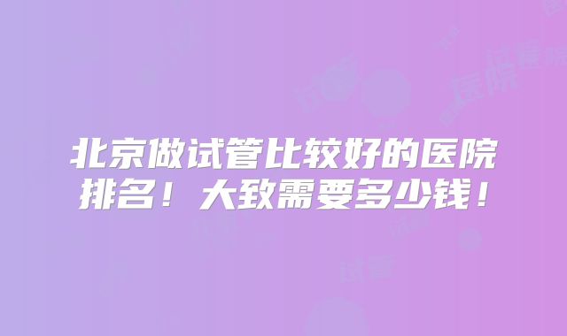 北京做试管比较好的医院排名!大致需要多少钱!