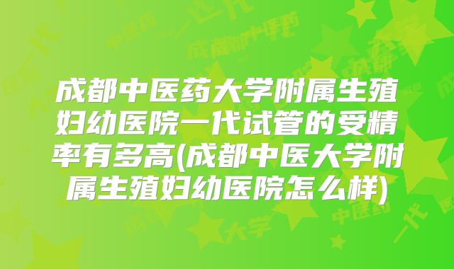 成都中医药大学附属生殖妇幼医院一代试管的受精率有多高(成都中医大学附属生殖妇幼医院怎么样)