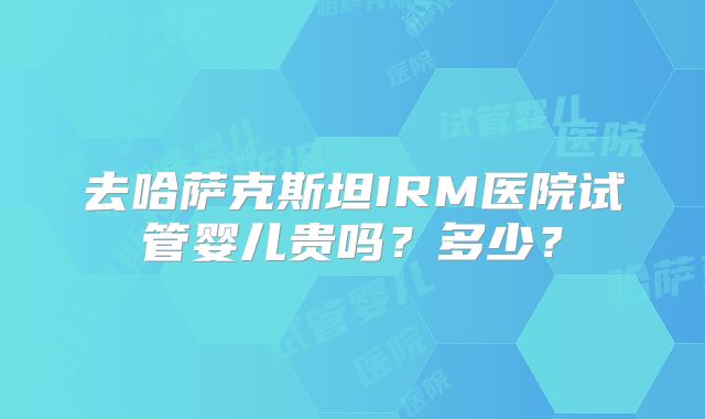 去哈萨克斯坦IRM医院试管婴儿贵吗？多少？
