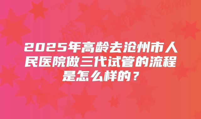 2025年高龄去沧州市人民医院做三代试管的流程是怎么样的?