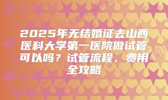 2025年无结婚证去山西医科大学第一医院做试管可以吗?试管流程、费用全攻略