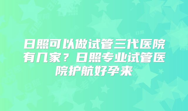 日照可以做试管三代医院有几家?日照专业试管医院护航好孕来