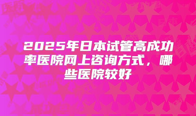 2025年日本试管高成功率医院网上咨询方式，哪些医院较好