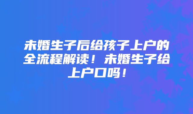 未婚生子后给孩子上户的全流程解读！未婚生子给上户口吗！