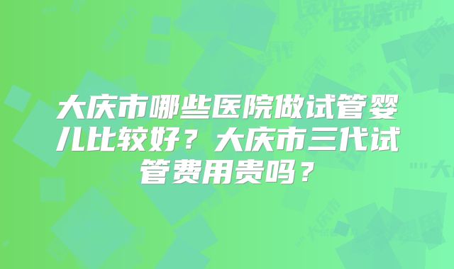 大庆市哪些医院做试管婴儿比较好?大庆市三代试管费用贵吗?