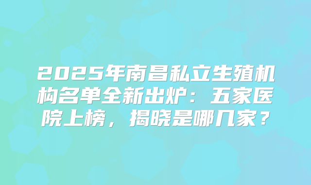 2025年南昌私立生殖机构名单全新出炉:五家医院上榜,揭晓是哪几家?