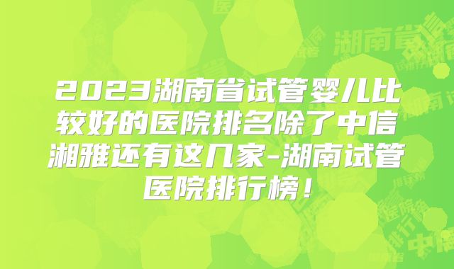 2023湖南省试管婴儿比较好的医院排名除了中信湘雅还有这几家-湖南试管医院排行榜！