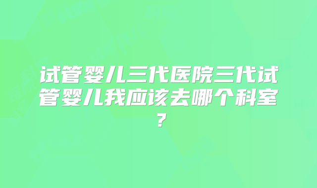 试管婴儿三代医院三代试管婴儿我应该去哪个科室？