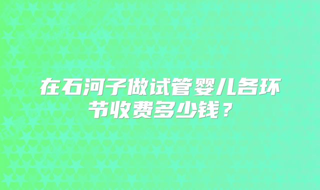 在石河子做试管婴儿各环节收费多少钱？
