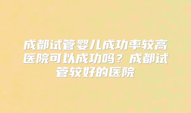 成都试管婴儿成功率较高医院可以成功吗？成都试管较好的医院