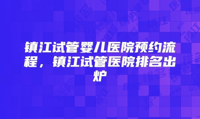镇江试管婴儿医院预约流程，镇江试管医院排名出炉