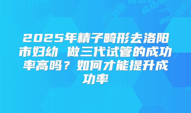 2025年精子畸形去洛阳市妇幼 做三代试管的成功率高吗?如何才能提升成功率