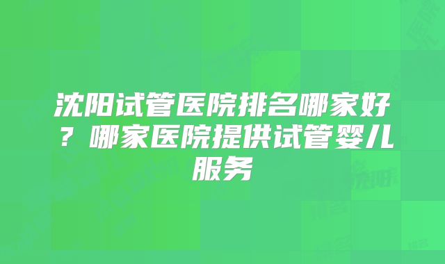 沈阳试管医院排名哪家好？哪家医院提供试管婴儿服务