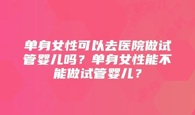 单身女性可以去医院做试管婴儿吗？单身女性能不能做试管婴儿？