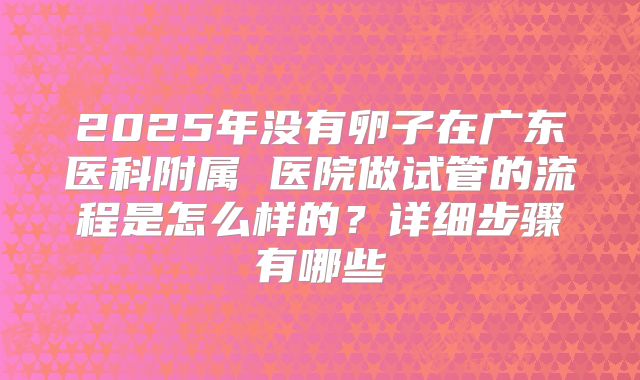 2025年没有卵子在广东医科附属 医院做试管的流程是怎么样的?详细步骤有哪些