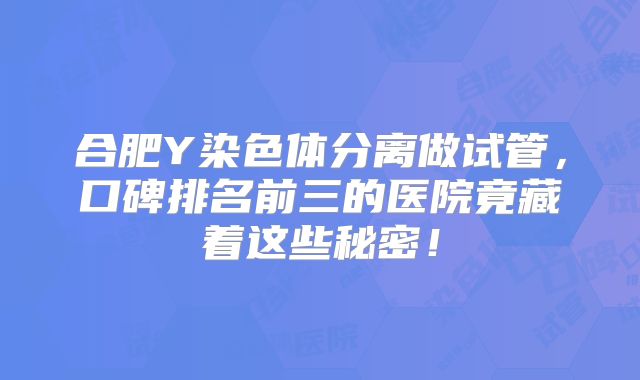 合肥Y染色体分离做试管,口碑排名前三的医院竟藏着这些秘密!