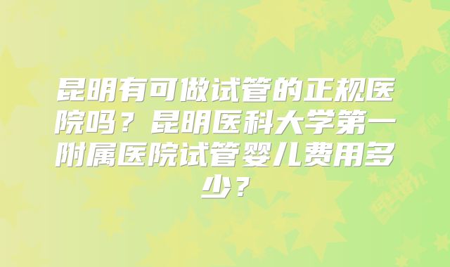 昆明有可做试管的正规医院吗？昆明医科大学第一附属医院试管婴儿费用多少？