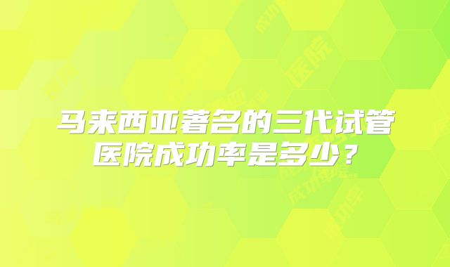 马来西亚著名的三代试管医院成功率是多少?