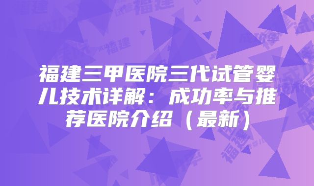 福建三甲医院三代试管婴儿技术详解：成功率与推荐医院介绍（最新）