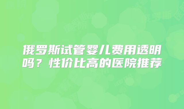 俄罗斯试管婴儿费用透明吗？性价比高的医院推荐