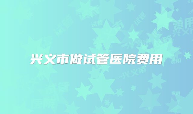 兴义市做试管医院费用