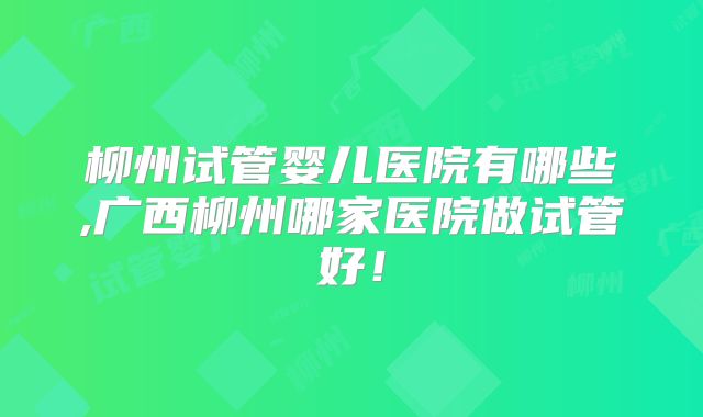柳州试管婴儿医院有哪些,广西柳州哪家医院做试管好！