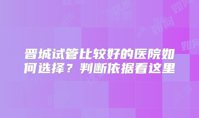 晋城试管比较好的医院如何选择?判断依据看这里
