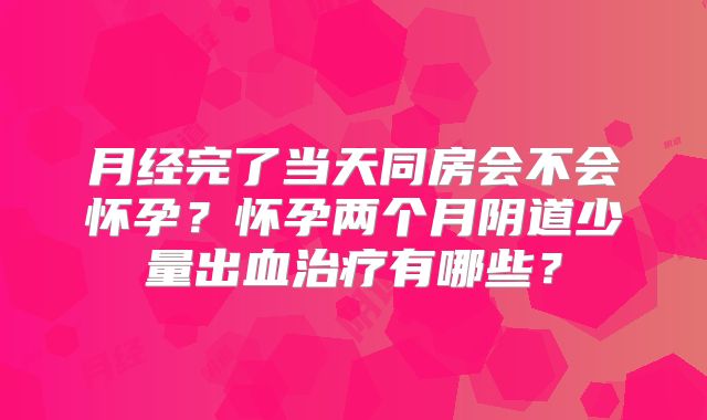 月经完了当天同房会不会怀孕？怀孕两个月阴道少量出血治疗有哪些？