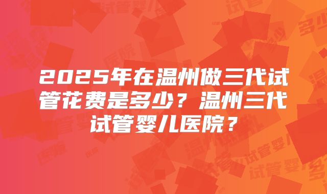 2025年在温州做三代试管花费是多少？温州三代试管婴儿医院？
