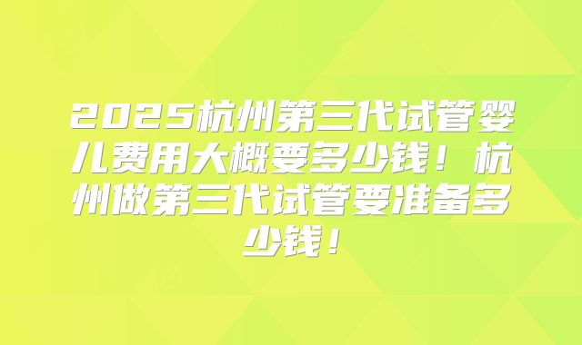 2025杭州第三代试管婴儿费用大概要多少钱！杭州做第三代试管要准备多少钱！