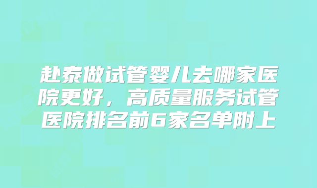 赴泰做试管婴儿去哪家医院更好，高质量服务试管医院排名前6家名单附上
