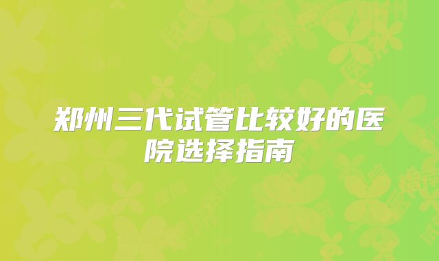 郑州三代试管比较好的医院选择指南