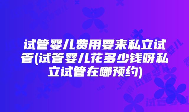 试管婴儿费用要来私立试管(试管婴儿花多少钱呀私立试管在哪预约)