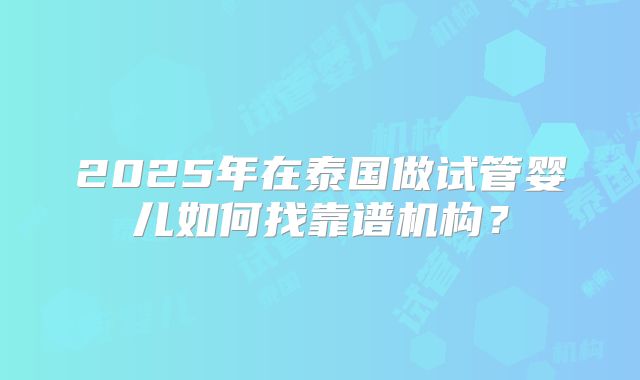 2025年在泰国做试管婴儿如何找靠谱机构？