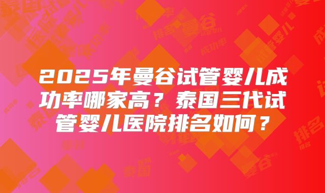 2025年曼谷试管婴儿成功率哪家高？泰国三代试管婴儿医院排名如何？