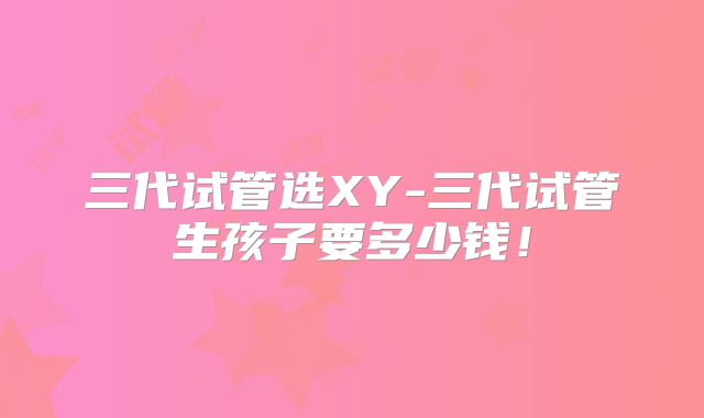 三代试管选XY-三代试管生孩子要多少钱！