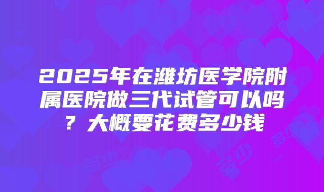 2025年在潍坊医学院附属医院做三代试管可以吗？大概要花费多少钱