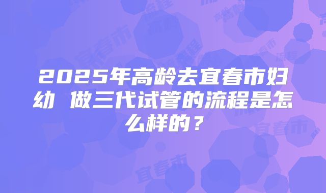 2025年高龄去宜春市妇幼 做三代试管的流程是怎么样的?