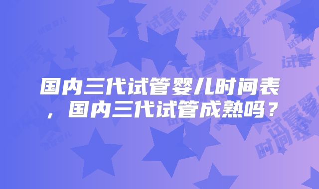 国内三代试管婴儿时间表,国内三代试管成熟吗?