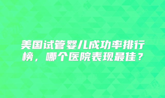 美国试管婴儿成功率排行榜，哪个医院表现最佳？