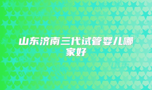 山东济南三代试管婴儿哪家好