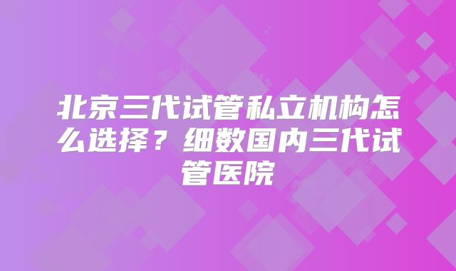 北京三代试管私立机构怎么选择?细数国内三代试管医院
