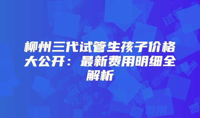 柳州三代试管生孩子价格大公开：最新费用明细全解析