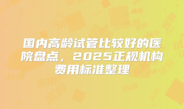 国内高龄试管比较好的医院盘点，2025正规机构费用标准整理