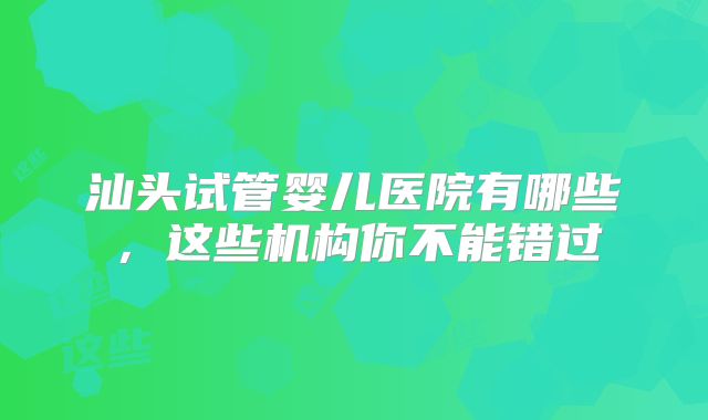 汕头试管婴儿医院有哪些，这些机构你不能错过