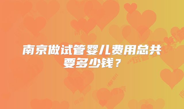 南京做试管婴儿费用总共要多少钱?