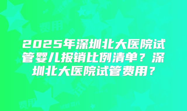 2025年深圳北大医院试管婴儿报销比例清单？深圳北大医院试管费用？