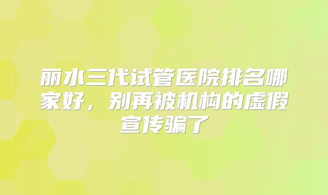 丽水三代试管医院排名哪家好，别再被机构的虚假宣传骗了
