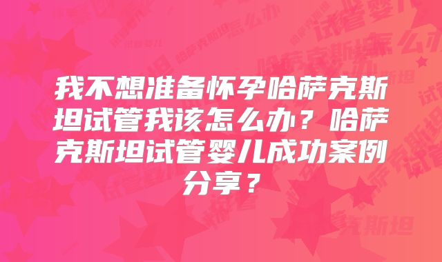 我不想准备怀孕哈萨克斯坦试管我该怎么办？哈萨克斯坦试管婴儿成功案例分享？